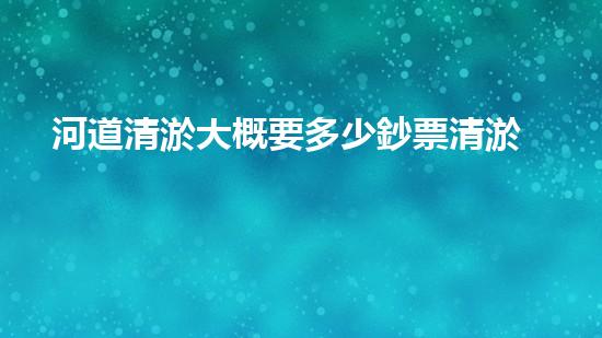河道清淤大概要多少鈔票清淤工程中的新技術(shù)與挑戰(zhàn)探索你不可不知的秘密！